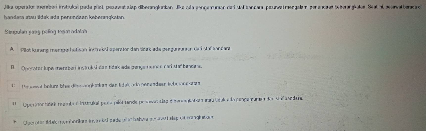 Jika operator memberi instruksi pada pilot, pesawat siap diberangkatkan. Jika ada pengumuman dari staf bandara, pesawat mengalami penundaan keberangkatan. Saat ini, pesawat berada di
bandara atau tidak ada penundaan keberangkatan.
Simpulan yang paling tepat adalah ...
A Pilot kurang memperhatikan instruksi operator dan tidak ada pengumuman dari staf bandara.
B Operator lupa memberi instruksi dan tidak ada pengumuman dari staf bandara.
C Pesawat belum bisa diberangkatkan dan tidak ada penundaan keberangkatan.
D Operator tidak memberi instruksi pada pilot tanda pesawat siap diberangkatkan atau tidak ada pengumuman dari staf bandara.
E Operator tidak memberikan instruksi pada pilot bahwa pesawat siap diberangkatkan.