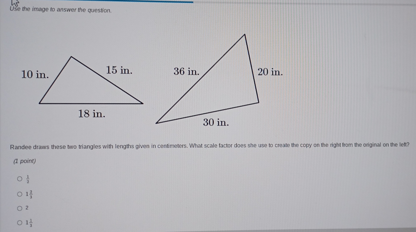 Use the image to answer the question.
Randee draws these two triangles with lengths given in centimeters. What scale factor does she use to create the copy on the right from the original on the left?
(1 point)
 1/2 
1 2/3 
2
1 1/3 