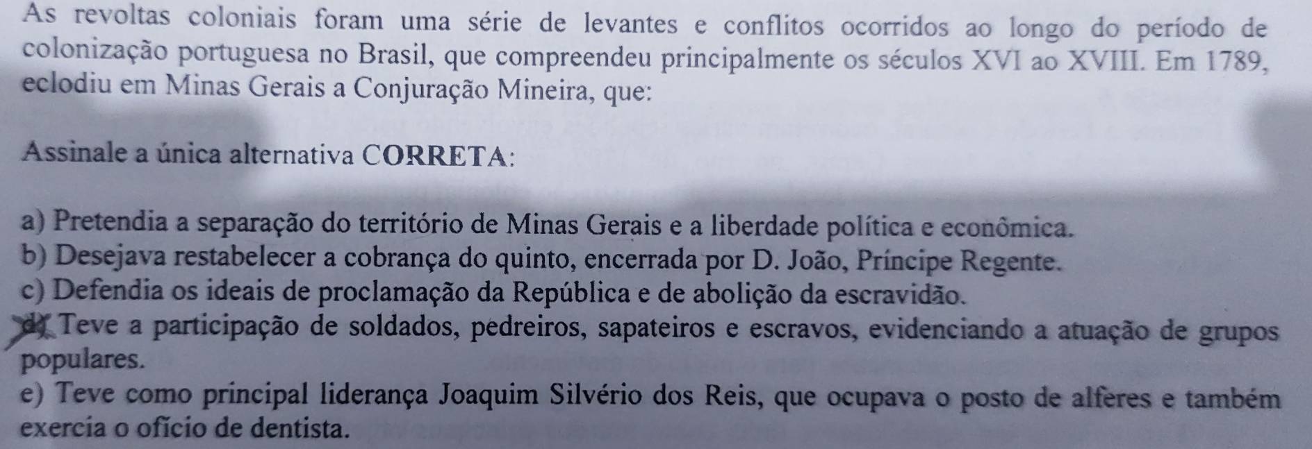 As revoltas coloniais foram uma série de levantes e conflitos ocorridos ao longo do período de
colonização portuguesa no Brasil, que compreendeu principalmente os séculos XVI ao XVIII. Em 1789,
eclodiu em Minas Gerais a Conjuração Mineira, que:
Assinale a única alternativa CORRETA:
a) Pretendia a separação do território de Minas Gerais e a liberdade política e econômica.
b) Desejava restabelecer a cobrança do quinto, encerrada por D. João, Príncipe Regente.
c) Defendia os ideais de proclamação da República e de abolição da escravidão.
do Teve a participação de soldados, pedreiros, sapateiros e escravos, evidenciando a atuação de grupos
populares.
e) Teve como principal liderança Joaquim Silvério dos Reis, que ocupava o posto de alferes e também
exercia o ofício de dentista.