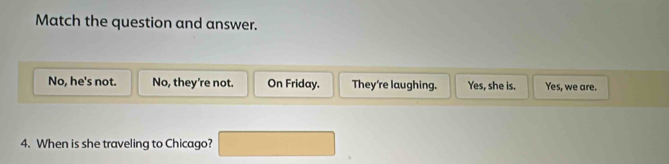 Match the question and answer.
No, he's not. No, they're not. On Friday. They're laughing. Yes, she is. Yes, we are.
4. When is she traveling to Chicago?