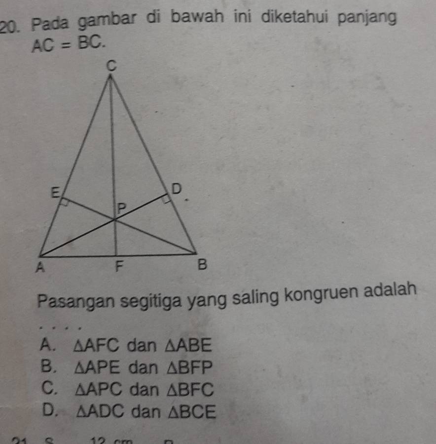 Pada gambar di bawah ini diketahui panjang
AC=BC. 
Pasangan segitiga yang saling kongruen adalah
A. △ AFC dan △ ABE
B. △ APE dan △ BFP
C. △ APC dan △ BFC
D. △ ADC dan △ BCE
。