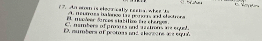 C. Nickel D. Krypton
17. An atom is electrically neutral when its
A. neutrons balance the protons and electrons.
B. nuclear forces stabilize the charges.
C. numbers of protons and neutrons are equal.
D. numbers of protons and electrons are equal.