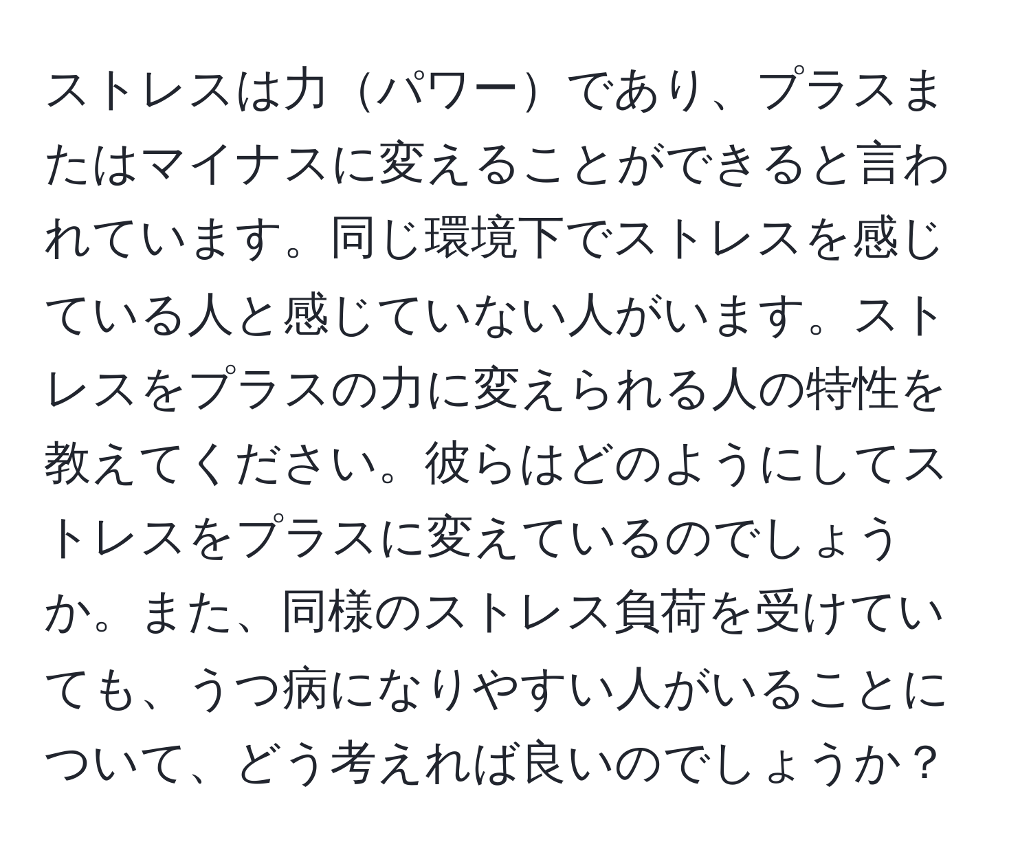 ストレスは力パワーであり、プラスまたはマイナスに変えることができると言われています。同じ環境下でストレスを感じている人と感じていない人がいます。ストレスをプラスの力に変えられる人の特性を教えてください。彼らはどのようにしてストレスをプラスに変えているのでしょうか。また、同様のストレス負荷を受けていても、うつ病になりやすい人がいることについて、どう考えれば良いのでしょうか？