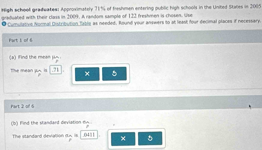 High school graduates: Approximately 71% of freshmen entering public high schools in the United States in 2005
graduated with their class in 2009. A random sample of 122 freshmen is chosen. Use 
Cumulative Normal Distribution Table as needed. Round your answers to at least four decimal places if necessary. 
Part 1 of 6 
(a) Find the meanμ
p
The mean μ is . 71 ×
p
Part 2 of 6 
(b) Find the standard deviation σ.
p
The standard deviation σ is . 0411 × 5
p