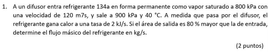 A un difusor entra refrigerante 134a en forma permanente como vapor saturado a 800 kPa con 
una velocidad de 120 m7s, y sale a 900 kPa y 40°C. A medida que pasa por el difusor, el 
refrigerante gana calor a una tasa de 2 kJ/s. Si el área de salida es 80 % mayor que la de entrada, 
determine el flujo másico del refrigerante en kg/s. 
(2 puntos)