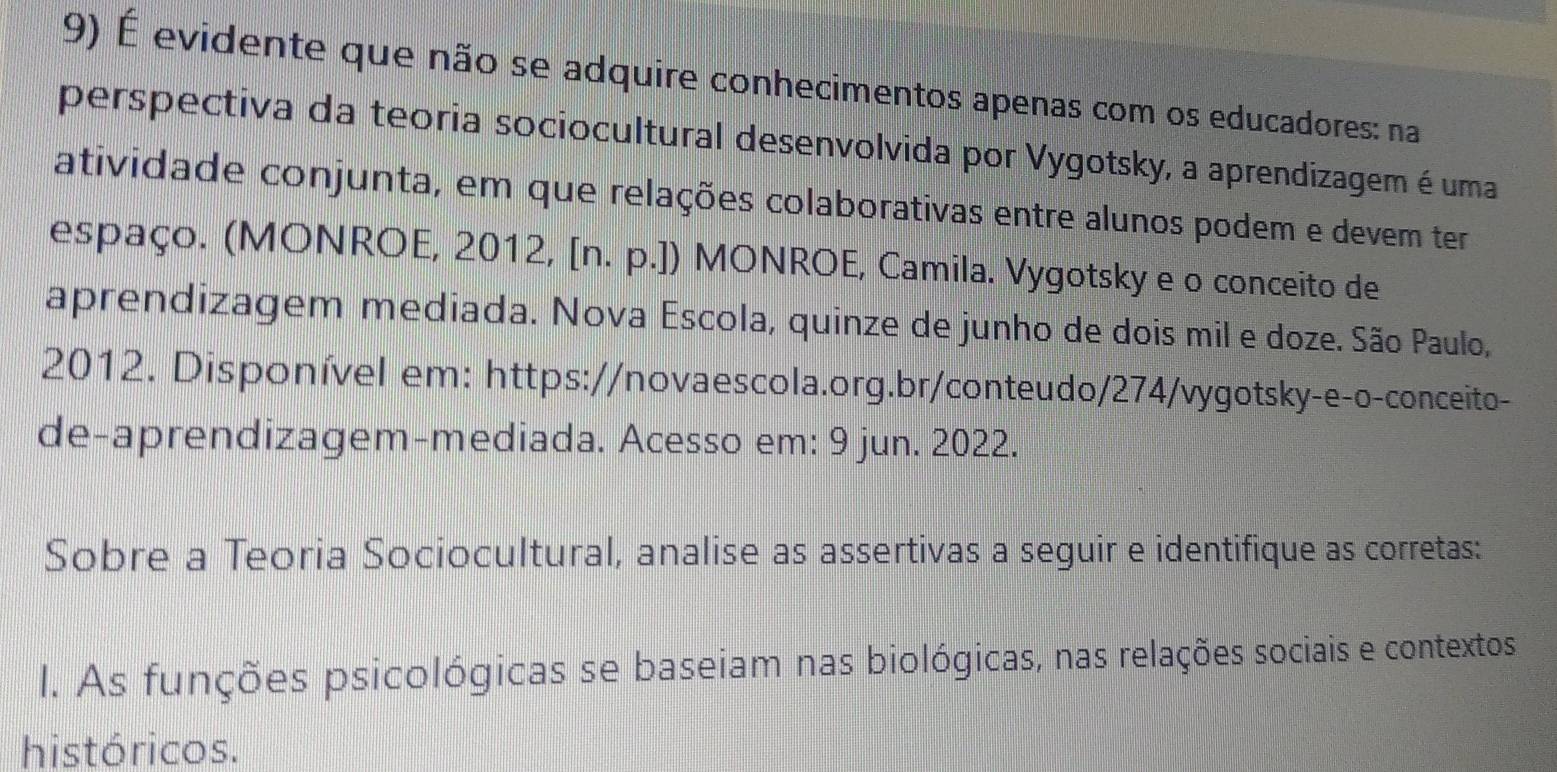 É evidente que não se adquire conhecimentos apenas com os educadores: na 
perspectiva da teoria sociocultural desenvolvida por Vygotsky, a aprendizagem é uma 
atividade conjunta, em que relações colaborativas entre alunos podem e devem ter 
espaço. (MONROE, 2012, [n. p.]) MONROE, Camila. Vygotsky e o conceito de 
aprendizagem mediada. Nova Escola, quinze de junho de dois mil e doze. São Paulo, 
2012. Disponível em: https://novaescola.org.br/conteudo/274/vygotsky-e-o-conceito- 
de-aprendizagem-mediada. Acesso em: 9 jun. 2022. 
Sobre a Teoria Sociocultural, analise as assertivas a seguir e identifique as corretas: 
l. As funções psicológicas se baseiam nas biológicas, nas relações sociais e contextos 
históricos.