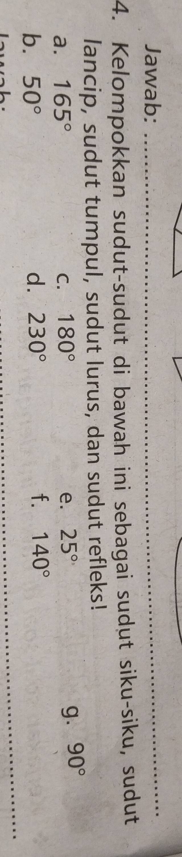Jawab: 
4. Kelompokkan sudut-sudut di bawah ini sebagai sudut siku-siku, sudut 
lancip, sudut tumpul, sudut lurus, dan sudut refleks! 
a. 165° C. 180° e. 25° g. 90°
b. 50° d. 230°
f. 140°