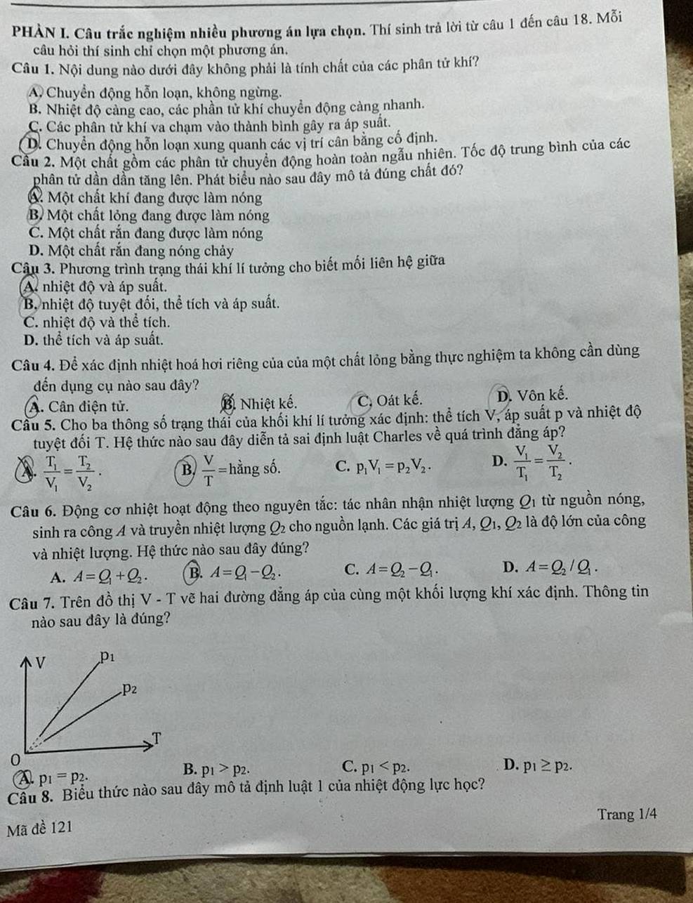 PHÀN I. Câu trắc nghiệm nhiều phương án lựa chọn. Thí sinh trả lời từ câu 1 đến câu 18. Mỗi
câu hỏi thí sinh chỉ chọn một phương án.
Câu 1. Nội dung nào dưới đây không phải là tính chất của các phân tử khí?
A Chuyển động hỗn loạn, không ngừng.
B. Nhiệt độ cảng cao, các phần tử khí chuyển động càng nhanh.
C. Các phân tử khí va chạm vào thành bình gây ra áp suất.
D. Chuyển động hỗn loạn xung quanh các vị trí cân bằng cố định.
Cầu 2. Một chất gồm các phân tử chuyển động hoàn toàn ngẫu nhiên. Tốc độ trung bình của các
phân tử dần dần tăng lên. Phát biểu nào sau đây mô tả đúng chất đó?
Một chất khí đang được làm nóng
B Một chất lỏng đang được làm nóng
C. Một chất rắn đang được làm nóng
D. Một chất rắn đang nóng chảy
Câu 3. Phương trình trạng thái khí lí tưởng cho biết mối liên hệ giữa
A. nhiệt độ và áp suất.
B, nhiệt độ tuyệt đối, thể tích và áp suất.
C. nhiệt độ và thể tích.
D. thể tích và áp suất.
Câu 4. Để xác định nhiệt hoá hơi riêng của của một chất lỏng bằng thực nghiệm ta không cần dùng
đến dụng cụ nào sau đây?
A. Cân điện tử. Nhiệt kế. C,. Oát kế. D. Vôn kế.
Cầu 5. Cho ba thông số trạng thái của khối khí lí tưởng xác định: thể tích V, áp suất p và nhiệt độ
tuyệt đối T. Hệ thức nào sau đây diễn tả sai định luật Charles về quá trình đẳng áp?
frac T_1V_1=frac T_2V_2.
B.  V/T = hằng số. C. p_1V_1=p_2V_2. D. frac V_1T_1=frac V_2T_2.
Câu 6. Động cơ nhiệt hoạt động theo nguyên tắc: tác nhân nhận nhiệt lượng Q_1 từ nguồn nóng,
sinh ra công A và truyền nhiệt lượng Q_2 cho nguồn lạnh. Các giá trị A, Q_1,Q_2 là độ lớn của công
và nhiệt lượng. Hệ thức nào sau đây đúng?
A. A=Q_1+Q_2. B. A=Q_1-Q_2. C. A=Q_2-Q_1. D. A=Q_2/Q_1.
Câu 7. Trên đồ thị V - T vẽ hai đường đẳng áp của cùng một khối lượng khí xác định. Thông tin
nào sau đây là đúng?
C.
D.
A p_1=p_2.
B. p_1>p_2. p_1 p_1≥ p_2.
Câu 8. Biểu thức nào sau đây mô tả định luật 1 của nhiệt động lực học?
Trang 1/4
Mã đề 121