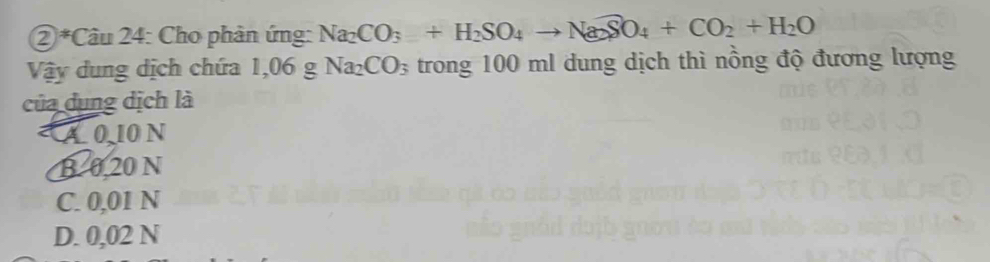 ②*Câu 24: Cho phản ứng: Na_2CO_3+H_2SO_4to Na_2SO_4+CO_2+H_2O
Vậy dung dịch chứa 1,06 g Na_2CO_3 trong 100 ml dung dịch thì nồng độ đương lượng
của dụng dịch là
À0, 10 N
B. 0.20 N
C. 0,01 N
D. 0,02 N