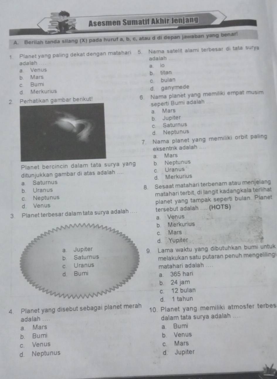 Asesmen Sumatif Akhir Jenjang
A. Berilah tanda silang (X) pada huruf a, b, c, atau d di depan jawaban yang benar!
1. Planet yang paling dekat dengan matahari 5. Nama satelit alami terbesar di tata surya
adalah adaiah
a. Venus a. io
b. Mars b. titan
c. Bumi c. bulan
d. Merkurius
d. ganymede
2.hatikan gambar berikut! 6. Nama planet yang memiliki empat musim
seperti Bumi adalah ....
a Mars
b. Jupiter
c. Saturnus
d. Neptunus
7. Nama planet yang memiliki orbit paling
eksentrik adalah ....
a. Mars
Planet bercincin dalam tata surya yang b. Neptunus
ditunjukkan gambar di atas adalah .... c. Uranus
a. Saturnus d. Merkurius
b. Uranus 8. Sesaat matahari terbenam atau menjelang
c. Neptunus matahari terbit, di langit kadangkala terlihat
d. Venus planet yang tampak seperti bulan. Planet
3. Planet terbesar dalam tata surya adalah .... tersebut adalah .... (HOTS)
a Venus
b. Merkurius
c. Mars
d. Yupiter
. Lama waktu yang dibutuhkan bumi untuk
melakukan satu putaran penuh mengelilingi
matahari adalah ....
a. 365 hari
b. 24 jam
c. 12 bulan
d. 1 tahun
4. Planet yang disebut sebagai planet merah 10. Planet yang memiliki atmosfer terbes
adalah ....
dalam tata surya adalah ....
a. Mars a. Bumi
b. Bumi b. Venus
c. Venus c. Mars
d. Neptunus d. Jupiter