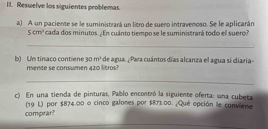 Resuelve los siguientes problemas. 
a) A un paciente se le suministrará un litro de suero intravenoso. Se le aplicarán
5cm^3 cada dos minutos. ¿En cuánto tiempo se le suministrará todo el suero? 
_ 
b) Un tinaco contiene 30m^3 de agua. ¿Para cuántos días alcanza el agua si diaria- 
mente se consumen 420 litros? 
_ 
c) En una tienda de pinturas, Pablo encontró la siguiente oferta: una cubeta 
(19 L) por $874.00 o cinco galones por $873.00. ¿Qué opción le conviene 
comprar?