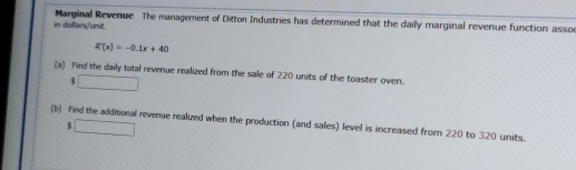 in dollars/unit. Marginal Revenue The management of Ditton Industries has determined that the daily marginal revenue function asso
R(x)=-0.1x+40
(a) Find the daily total revenue realized from the sale of 220 units of the toaster oven.
$ □
$□
(b) find the additional revenue realized when the production (and sales) level is increased from 220 to 320 units.