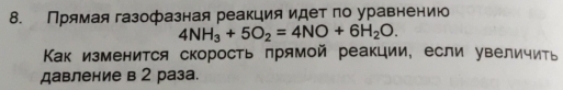 Прямая газофазная реакция идет по уравнению
4NH_3+5O_2=4NO+6H_2O. 
Как изменится скорость прямой реакции, если увеличить 
давление в 2 раза.