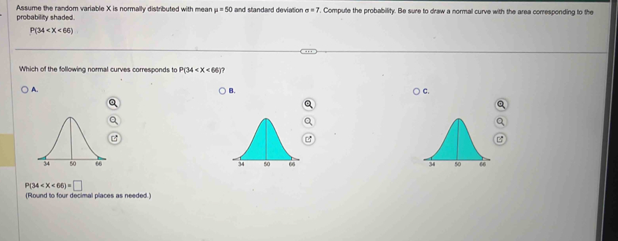 Assume the random variable X is normally distributed with mean mu =50 and standard deviation sigma =7. Compute the probability. Be sure to draw a normal curve with the area corresponding to the
probability shaded.
P(34
Which of the following normal curves corresponds to P(34 ?
A.
B.
C.

P(34
(Round to four decimal places as needed.)