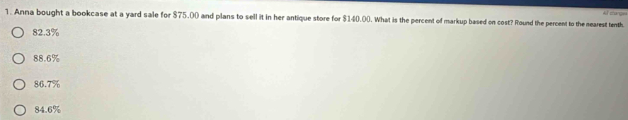 Anna bought a bookcase at a yard sale for $75.00 and plans to sell it in her antique store for $140.00. What is the percent of markup based on cost? Round the percent to the nearest tenth. All change
82.3%
88.6%
86.7%
84.6%