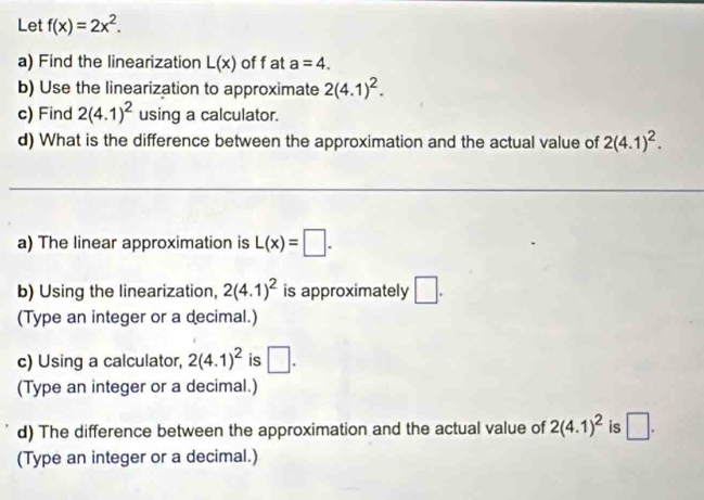 Let f(x)=2x^2. 
a) Find the linearization L(x) off at a=4. 
b) Use the linearization to approximate 2(4.1)^2. 
c) Find 2(4.1)^2 using a calculator. 
d) What is the difference between the approximation and the actual value of 2(4.1)^2. 
_ 
_ 
a) The linear approximation is L(x)=□. 
b) Using the linearization, 2(4.1)^2 is approximately □. 
(Type an integer or a decimal.) 
c) Using a calculator, 2(4.1)^2 is □. 
(Type an integer or a decimal.) 
d) The difference between the approximation and the actual value of 2(4.1)^2 is □. 
(Type an integer or a decimal.)