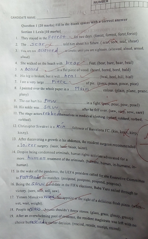 NUMBER
CANDIDATE NAME:_
Question 1 [20 marks] Fill in the blank spaces with a correct answer
Section 1 Lexis [10 marks]
1. They stayed in the._  for two days. (forest, forrest, forst forist)
2. The_
told him about his future. ( sear, seer, seal, shear)
3. You are not_ to smoke until you are eighteen. (allowed, aloud, aroud,
alloud)
4. She walked on the beach with.._ Feet. (bear, bare, baar, beal)
5 A _ is a flat piece of wood. (board, bored, bord, bald)
6. His leg is broken, but it will. _(heal, heel, hill, hial)
7. I ate a very large _of pie. (piece, peace, piece, pice)
8. I painted over the whole paper in a _colour. (plain, planc, pranc.
plany)
9. The cat hurt his _in a fight.' (paw, pour, pow, pow!)
10. His ankle was_ after he fell over. (saw, sore, sow, sare)
11. The stage actors cthemselves in medieval clothing. (robed, robbed, rorbed,
rorbbed).
12. Christopher Siwakwi is a _ follower of Barcelona FC. (kin, keen, kiny,
kecny).
13. After discovering a growth in his abdomen, the resident surgeon recommended
a. . f. X. surgery. (lazer, laser, laiser, laizer).
14. Despite being condemned criminals, human rights activists advocated for a
more,.  0 B. . treatment of the criminals. (humane, human, in-humane, in-
human).
15. In the wake of the pandemic, the UEFA president called for the Executive Committee
to . iff the matches. (postpond, postpone, pospond, pospone).
16. Being the SAN. candidate in the FIFA elections, Baba Yaro sailed through to
victory. (sore, sole, soll, saw).
17. Yonam Musukwa.W04. his appetite at the sight of a delicious fresh pizza. (whet
wet, wait, weight).
18. People i shouses shouldn't throw stones. (glass, grass, glassy, grassy)
19. After an overwhelming pool of evidence, the resident magistrate was left with no
choice b utf a earler decision. (rescind, recede, receipt, receed)