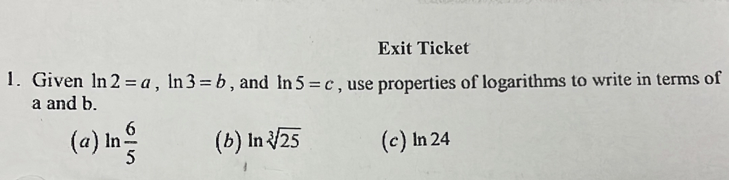 Exit Ticket
1. Given ln 2=a, ln 3=b , and ln 5=c , use properties of logarithms to write in terms of
a and b.
(a) ln  6/5  (b) ln sqrt[3](25) (c)ln 24