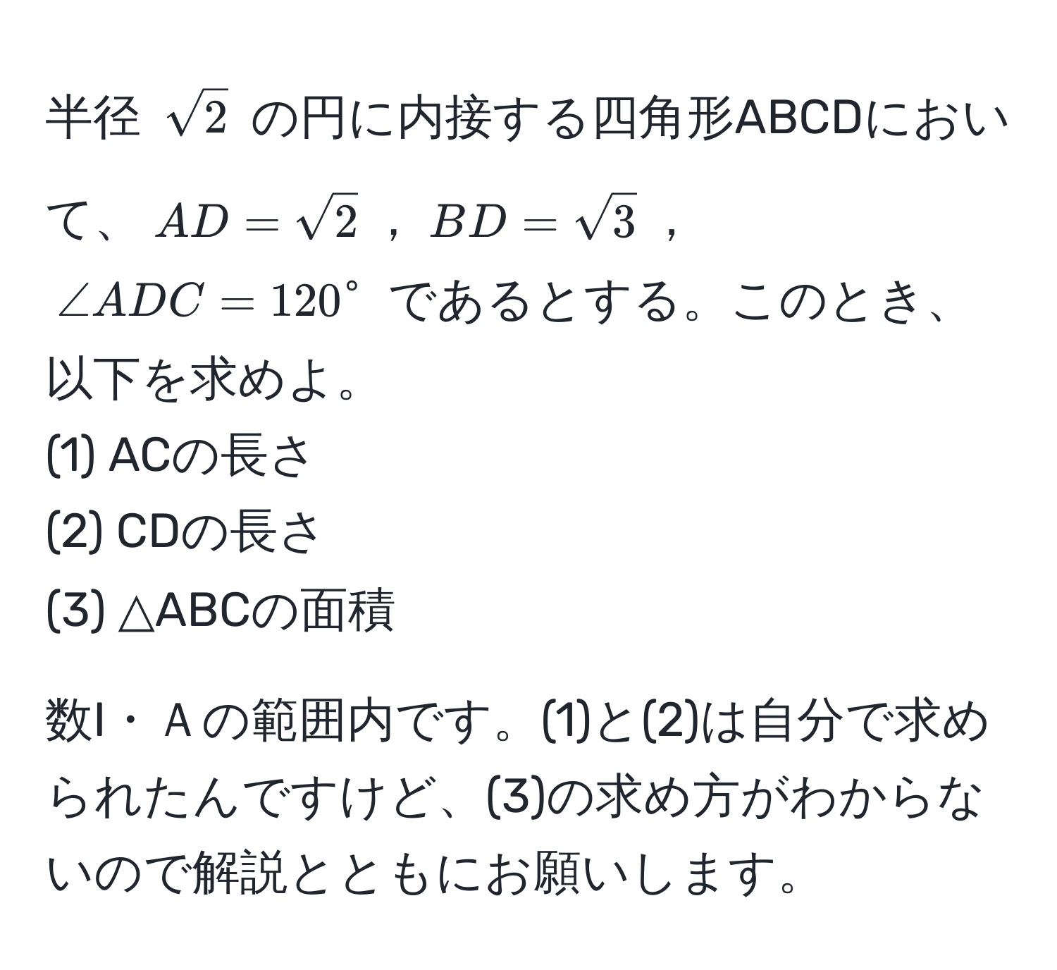 半径 $sqrt(2)$ の円に内接する四角形ABCDにおいて、$AD=sqrt(2)$，$BD=sqrt(3)$，$∠ ADC=120°$ であるとする。このとき、以下を求めよ。  
(1) ACの長さ  
(2) CDの長さ  
(3) △ABCの面積  

数I・Ａの範囲内です。(1)と(2)は自分で求められたんですけど、(3)の求め方がわからないので解説とともにお願いします。