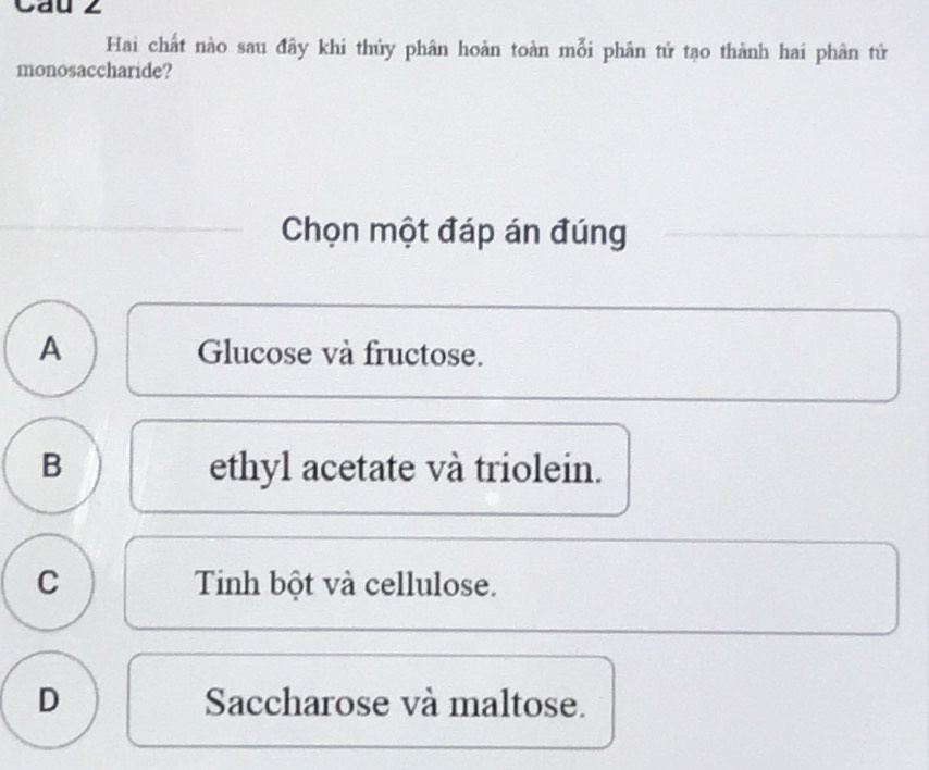 Cau z
Hai chất nào sau đây khi thủy phân hoàn toàn mỗi phân tử tạo thành hai phân tử
monosaccharide?
Chọn một đáp án đúng
A Glucose và fructose.
B ethyl acetate và triolein.
C Tinh bột và cellulose.
D Saccharose và maltose.