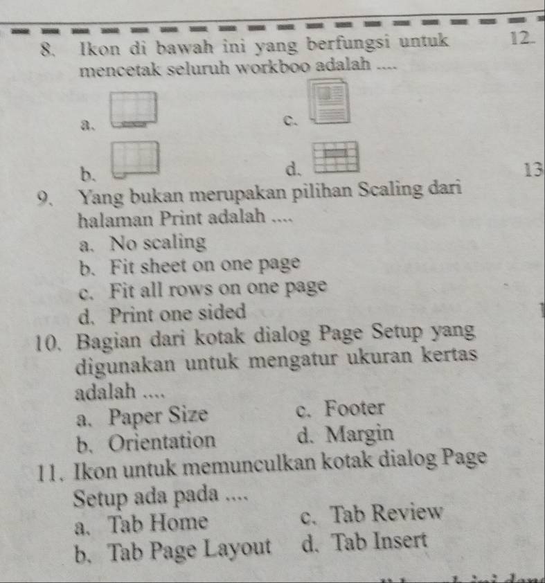 Ikon di bawah ini yang berfungsi untuk 12.
mencetak seluruh workboo adalah ....
a.
C.
b.
d.
13
9. Yang bukan merupakan pilihan Scaling dari
halaman Print adalah ....
a. No scaling
b. Fit sheet on one page
c. Fit all rows on one page
d. Print one sided
10. Bagian dari kotak dialog Page Setup yang
digunakan untuk mengatur ukuran kertas
adalah ....
a. Paper Size c. Footer
b. Orientation d. Margin
11. Ikon untuk memunculkan kotak dialog Page
Setup ada pada ....
a. Tab Home c. Tab Review
b. Tab Page Layout d. Tab Insert