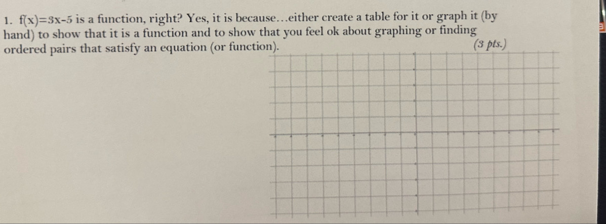 f(x)=3x-5 is a function, right? Yes, it is because…either create a table for it or graph it (by 
hand) to show that it is a function and to show that you feel ok about graphing or finding 
ordered pairs that satisfy an equation (or func(3 pts.)