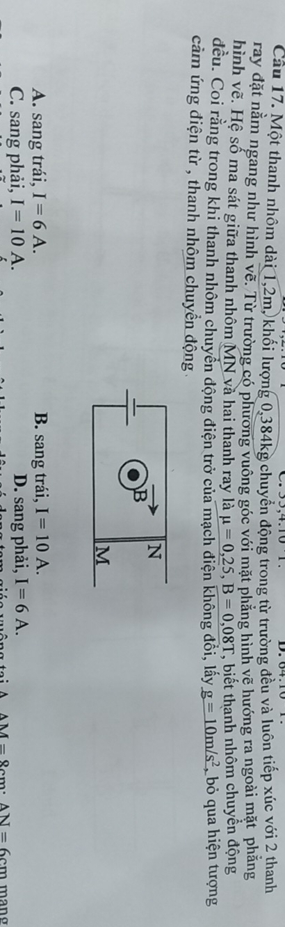 Một thanh nhôm dài 1, 2m, khối lượng 0, 384kg chuyển động trong từ trường đều và luôn tiếp xúc với 2 thanh
ray đặt nằm ngang như hình vẽ. Từ trường có phương vuông góc với mặt phẳng hình vẽ hướng ra ngoài mặt phẳng
hình vẽ. Hệ số ma sát giữa thanh nhôm MN và hai thanh ray là mu =0,25, B=0,08T , biết thanh nhôm chuyền động
đều. Coi rằng trong khi thanh nhôm chuyển động điện trở của mạch điện không đồi, lấy _ g=10m/s^2 , bỏ qua hiện tượng
cảm ứng điện từ , thanh nhôm chuyền động
N
B
M
A. sang trái, I=6A. B. sang trái, I=10A.
C. sang phải, I=10A. D. sang phải, I=6A. 
wêng te i A AM=8cm · AN=6cm mang
