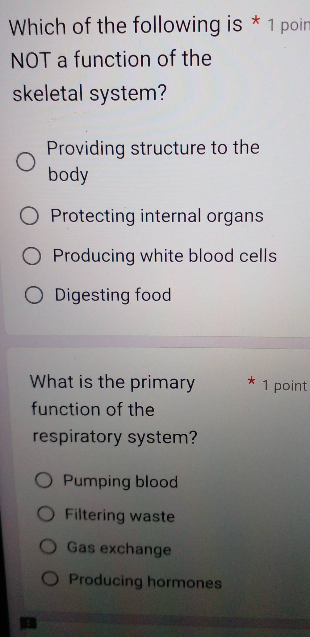 Which of the following is * 1 poin
NOT a function of the
skeletal system?
Providing structure to the
body
Protecting internal organs
Producing white blood cells
Digesting food
What is the primary 1 point
function of the
respiratory system?
Pumping blood
Filtering waste
Gas exchange
Producing hormones
