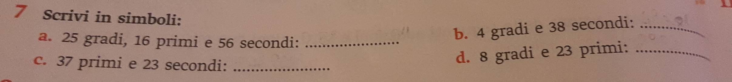 Scrivi in simboli: 
a. 25 gradi, 16 primi e 56 secondi:_ 
b. 4 gradi e 38 secondi:_ 
c. 37 primi e 23 secondi:_ 
d. 8 gradi e 23 primi:_