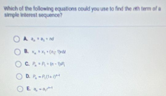 Which of the following equations could you use to find the 7th term of a
simple interest sequence?
A. a_n=a_1+nd
B. x_n=x_1+(n-1)v△ t
C. P_n=P_1+(n-1)^n_2P_1
D. P_n=P_1(1+i)^n-1
E. a_n=a_1r^(n-1)