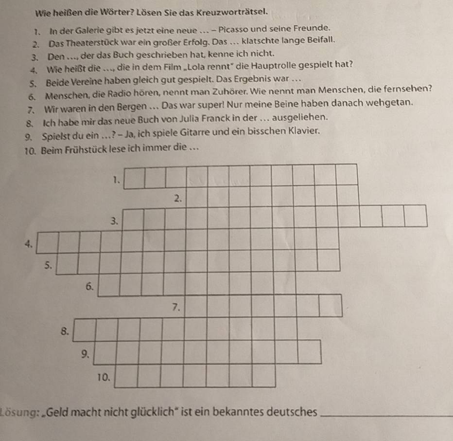 Wie heißen die Wörter? Lösen Sie das Kreuzworträtsel. 
1. In der Galerie gibt es jetzt eine neue .. - Picasso und seine Freunde. 
2. Das Theaterstück war ein großer Erfolg. Das … klatschte lange Beifall. 
3. Den …, der das Buch geschrieben hat, kenne ich nicht. 
4. Wie heißt die … die in dem Film „Lola rennt” die Hauptrolle gespielt hat? 
5. Beide Vereine haben gleich gut gespielt. Das Ergebnis war . . 
6. Menschen, die Radio hören, nennt man Zuhörer. Wie nennt man Menschen, die fernsehen? 
7. Wir waren in den Bergen .. Das war super! Nur meine Beine haben danach wehgetan. 
8. Ich habe mir das neue Buch von Julia Franck in der … ausgeliehen. 
9. Spielst du ein …? - Ja, ich spiele Gitarre und ein bisschen Klavier. 
Lösung: „Geld macht nicht glücklich* ist ein bekanntes deutsches_