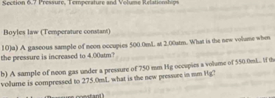 Pressure, Temperature and Volume Relationships 
Boyles law (Temperature constant) 
10)a) A gaseous sample of neon occupies 500.0mL at 2.00atm. What is the new volume when 
the pressure is increased to 4.00atm? 
b) A sample of neon gas under a pressure of 750 mm Hg occupies a volume of 550.0mL.. If th 
volume is compressed to 275.0mL what is the new pressure in mm Hg?