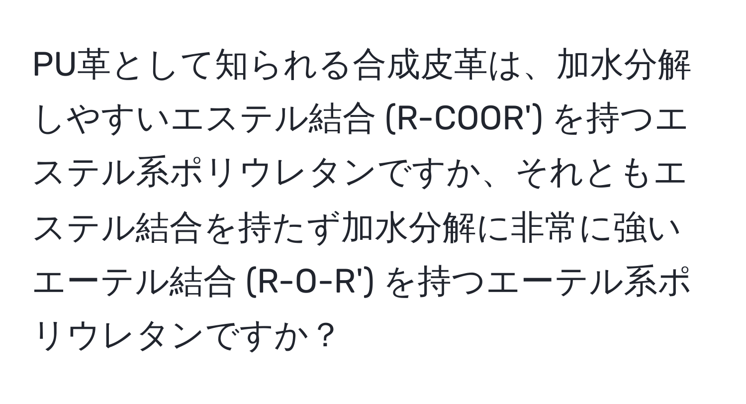 PU革として知られる合成皮革は、加水分解しやすいエステル結合 (R-COOR') を持つエステル系ポリウレタンですか、それともエステル結合を持たず加水分解に非常に強いエーテル結合 (R-O-R') を持つエーテル系ポリウレタンですか？