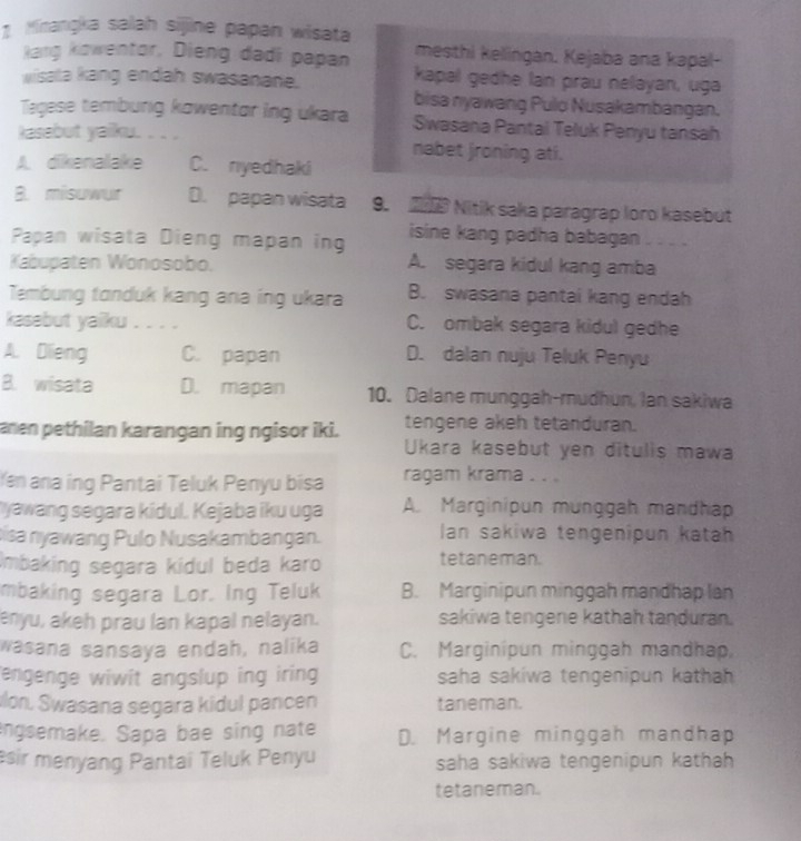 Minangka salah sijine papan wisata
mesthi kellingan. Kejaba ana kapal-
Raig kowentor, Dieng dadi papan kapal gedhe lan prau nelayan, uga
wisata kang endah swasanane.
bisa nyawang Pulo Nusakambangan.
Tagese tembung kowentor ing ukara Swasana Pantal Teluk Penyu tansah
kasebut yaiku. . . . nabet jroning ati.
A dikenalake C. nyedhaki
B. misuwur D. papan wisata 9.  Nitik saka paragrap loro kasebut
Papan wisata Dieng mapan ing isine kang padha babagan . - - 
Kabupaten Wonosobo. A. segara kidul kang amba
Tembung tanduk kang ana ing ukara B. swasana pantai kang endah
kasebut yaiku . . . . C. ombak segara kidul gedhe
A. Dlieng C. papan D. dalan nuju Teluk Penyu
B. wisata D. mapan 10. Dalane munggah-mudhun, Ian sakiwa
aren pethilan karangan ing ngisor iki. tengene akeh tetanduran.
Ukara kasebut yen ditulis mawa
Yen ana ing Pantai Teluk Penyu bisa ragam krama . . .
*yawang segara kidul. Kejaba iku uga A. Marginipun munggah mandhap
isa nyawang Pulo Nusakambangan. lan sakiwa tengenipun katah
Imbaking segara kidul beda karo tetaneman.
mbaking segara Lor. Ing Teluk B. Marginipun minggah mandhap lan
enyu, akeh prau lan kapal nelayan. sakiwa tengene kathah tanduran.
wasana sansaya endah, nalika C. Marginipun minggah mandhap,
engenge wiwit angslup ing iring saha sakiwa tengenipun kathah 
lon, Swasana segara kidul pancen taneman.
engsemake. Sapa bae sing nate D. Margine minggah mandhap
esir menyang Pantai Teluk Penyu saha sakiwa tengenipun kathah 
tetaneman.