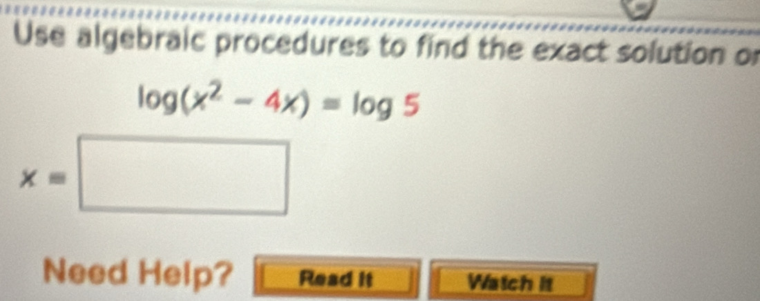 Use algebraic procedures to find the exact solution or
log (x^2-4x)=log 5
x=□
Need Help? Read it Watch it