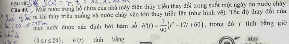 ngại vật. 
Cầâu 49. Mực nước trong hồ chứa của nhà máy điện thủy triều thay đổi trong suốt một ngày do nước chảy 
* ra khi thủy triều xuống và nước chảy vào khi thủy triều lên (như hình ve). Tốc độ thay đổi của 
mực nước được xác định bởi hàm số h'(t)= 1/90 (t^2-17t+60) , trong đó t tính bằng giờ
(0≤ t≤ 24), h'(t) tính bằng Máy