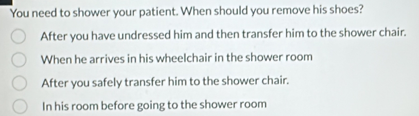 You need to shower your patient. When should you remove his shoes?
After you have undressed him and then transfer him to the shower chair.
When he arrives in his wheelchair in the shower room
After you safely transfer him to the shower chair.
In his room before going to the shower room