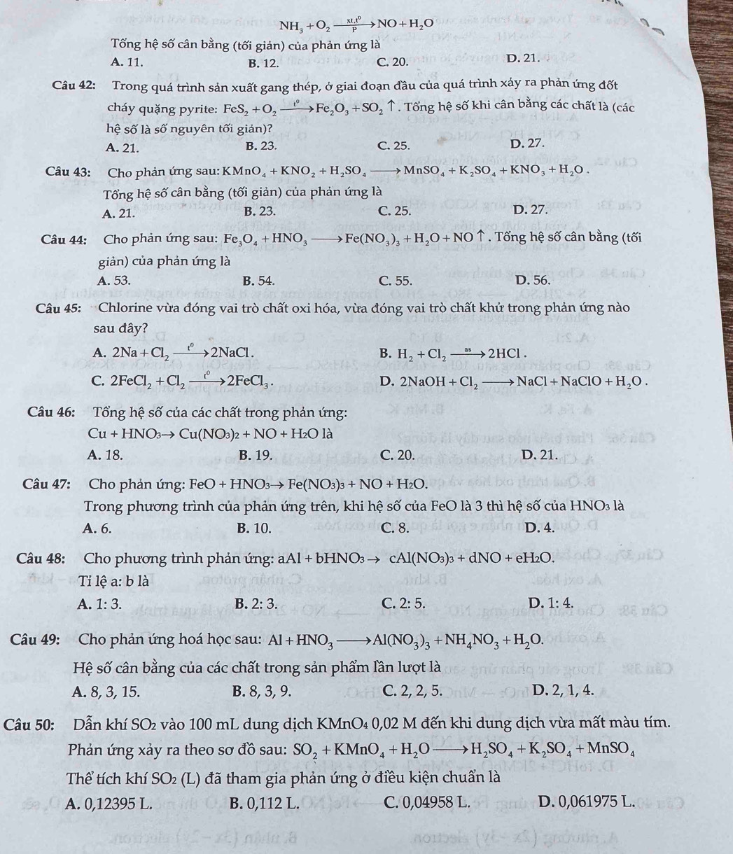 NH_3+O_2xrightarrow xt.t^0NO+H_2O
Tổng hệ số cân bằng (tối giản) của phản ứng là
A. 11. B. 12. C. 20. D. 21.
Câu 42: Trong quá trình sản xuất gang thép, ở giai đoạn đầu của quá trình xảy ra phản ứng đốt
cháy quặng pyrite: FeS_2+O_2xrightarrow t°Fe_2O_3+SO_2uparrow ↑ . Tổng hệ số khi cân bằng các chất là (các
hệ số là shat O nguyên tối giản)?
A. 21. B. 23. C. 25. D. 27.
Câu 43: Cho phản ứng sau: K Mn O_4+KNO_2+H_2SO_4to MnSO_4+K_2SO_4+KNO_3+H_2O.
Tổng hệ số cân bằng (tối giản) của phản ứng là
A. 21. B. 23. C. 25. D. 27.
Câu 44: Cho phản ứng sau: Fe_3O_4+HNO_3to Fe(NO_3)_3+H_2O+NOuparrow. Tổng hệ số cân bằng (tối
giản) của phản ứng là
A. 53. B. 54. C. 55. D. 56.
Câu 45: Chlorine vừa đóng vai trò chất oxi hóa, vừa đóng vai trò chất khử trong phản ứng nào
sau đây?
A. 2Na+Cl_2to 2NaCl.2NaCl. B. H_2+Cl_2xrightarrow aH2HCl.
C. 2FeCl_2+Cl_2xrightarrow i°2FeCl_3. D. 2NaOH+Cl_2to NaCl+NaClO+H_2O.
Câu 46: Tổng hệ số của các chất trong phản ứng:
Cu+HNO_3to Cu(NO_3)_2+NO+H_2Ola
A. 18. B. 19. C. 20. D. 21.
Câu 47: Cho phản ứng: FeO+HNO_3to Fe(NO_3)_3+NO+H_2O.
Trong phương trình của phản ứng trên, khi hệ số của FeO là 3 thì hệ số của 1 HNO_3la
A. 6. B. 10. C. 8. D. 4.
Câu 48: Cho phương trình phản ứng: aAl+bHNO_3to cAl(NO_3)_3+dNO+eH_2O.
Tỉ lệ a:bli
A. 1:3. B. 2:3. C. 2:5. D. 1:4.
Câu 49: Cho phản ứng hoá học sau: Al+HNO_3to Al(NO_3)_3+NH_4NO_3+H_2O.
Hệ số cân bằng của các chất trong sản phẩm lần lượt là
A. 8, 3, 15. B. 8, 3, 9. C. 2, 2, 5. D. 2, 1, 4.
Câu 50: Dẫn khí SO₂ vào 100 mL dung dịch KMnO₄ 0,02 M đến khi dung dịch vừa mất màu tím.
Phản ứng xảy ra theo sơ đồ sau: SO_2+KMnO_4+H_2Oto H_2SO_4+K_2SO_4+MnSO_4
Thể tích khí SO_2 (L) đã tham gia phản ứng ở điều kiện chuẩn là
A. 0,12395 L. B. 0,112 L. C. 0,04958 L. D. 0,061975 L.