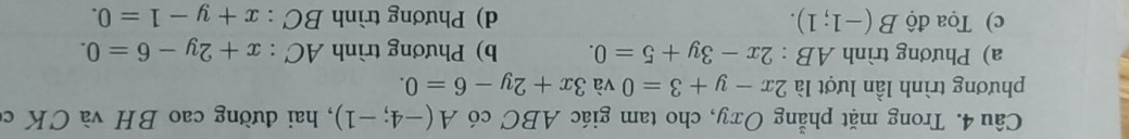 Trong mặt phẳng Oxy, cho tam giác ABC có A(-4;-1) , hai đường cao BH và CK c
phương trình lần lượt là 2x-y+3=0 và 3x+2y-6=0.
a) Phương trình AB:2x-3y+5=0. b) Phương trình AC:x+2y-6=0.
c) Tọa độ B(-1;1). d) Phương trình BC:x+y-1=0.