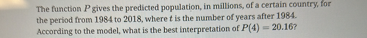 The function P gives the predicted population, in millions, of a certain country, for 
the period from 1984 to 2018, where t is the number of years after 1984. 
According to the model, what is the best interpretation of P(4)=20.16