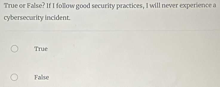 True or False? If I follow good security practices, I will never experience a
cybersecurity incident.
True
False