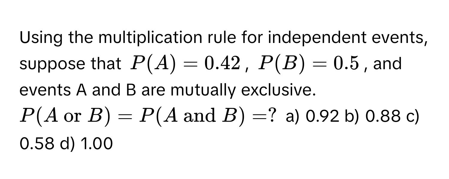 Using the multiplication rule for independent events, suppose that $P(A) = 0.42$, $P(B) = 0.5$, and events A and B are mutually exclusive.  $P(A  or  B) = P(A  and  B) = ?$  a) 0.92 b) 0.88 c) 0.58 d) 1.00