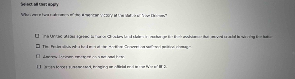 Select all that apply
What were two outcomes of the American victory at the Battle of New Orleans?
The United States agreed to honor Choctaw land claims in exchange for their assistance that proved crucial to winning the battle.
The Federalists who had met at the Hartford Convention suffered political damage.
Andrew Jackson emerged as a national hero.
British forces surrendered, bringing an official end to the War of 1812.