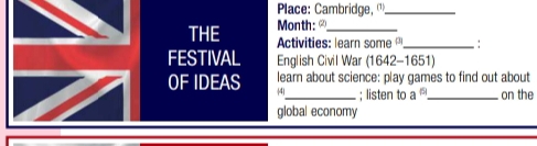 Place: Cambridge, _ 
Month: 
THE Activities: learn some _. 
FESTIVAL English Civil War (1642-1651) 
learn about science: play games to find out about 
OF IDEAS 4_ ; listen to a^6 _ on the 
global economy