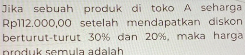 Jika sebuah produk di toko A seharga
Rp112.000,00 setelah mendapatkan diskon 
berturut-turut 30% dan 20%, maka harga 
produk semula adalah