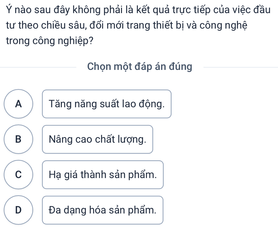 Ý nào sau đây không phải là kết quả trực tiếp của việc đầu
tư theo chiều sâu, đổi mới trang thiết bị và công nghệ
trong công nghiệp?
Chọn một đáp án đúng
A Tăng năng suất lao động.
B Nâng cao chất lượng.
C Hạ giá thành sản phẩm.
D Đa dạng hóa sản phẩm.