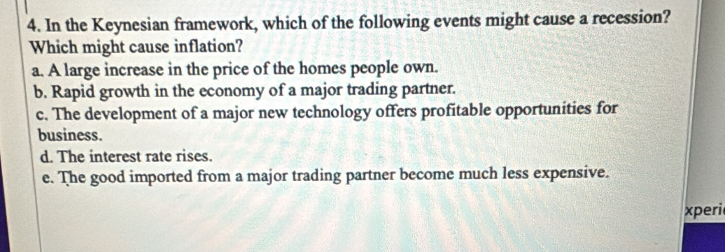 In the Keynesian framework, which of the following events might cause a recession?
Which might cause inflation?
a. A large increase in the price of the homes people own.
b. Rapid growth in the economy of a major trading partner.
c. The development of a major new technology offers profitable opportunities for
business.
d. The interest rate rises.
e. The good imported from a major trading partner become much less expensive.
xperi