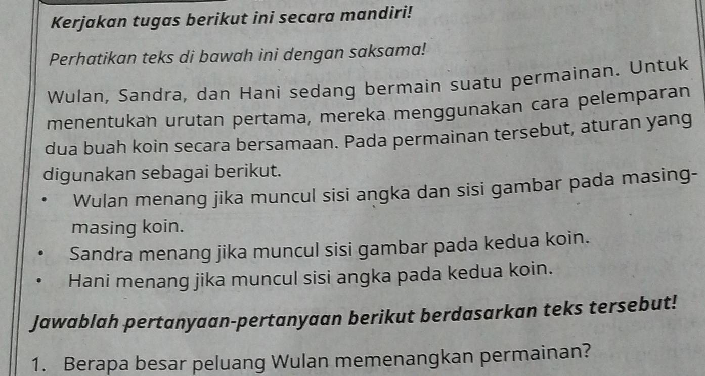 Kerjakan tugas berikut ini secara mandiri! 
Perhatikan teks di bawah ini dengan saksama! 
Wulan, Sandra, dan Hani sedang bermain suatu permainan. Untuk 
menentukan urutan pertama, mereka menggunakan cara pelemparan 
dua buah koin secara bersamaan. Pada permainan tersebut, aturan yang 
digunakan sebagai berikut. 
Wulan menang jika muncul sisi angka dan sisi gambar pada masing- 
masing koin. 
Sandra menang jika muncul sisi gambar pada kedua koin. 
Hani menang jika muncul sisi angka pada kedua koin. 
Jawablah pertanyaan-pertanyaan berikut berdasarkan teks tersebut! 
1. Berapa besar peluang Wulan memenangkan permainan?