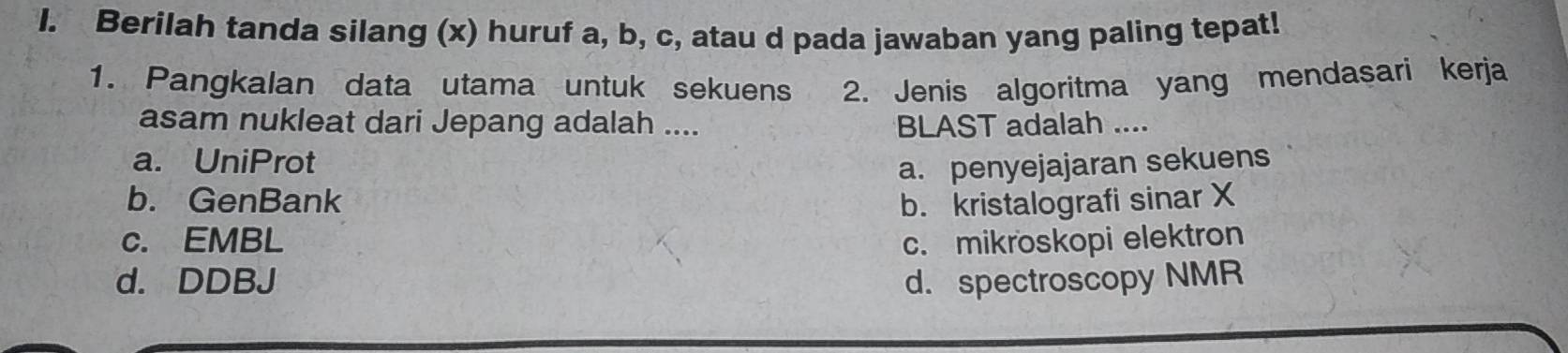 Berilah tanda silang (x) huruf a, b, c, atau d pada jawaban yang paling tepat!
1. Pangkalan data utama untuk sekuens 2. Jenis algoritma yang mendasari kerja
asam nukleat dari Jepang adalah .... BLAST adalah ....
a. UniProt
a. penyejajaran sekuens
b. GenBank b. kristalografi sinar X
c. EMBL c. mikroskopi elektron
d. DDBJ d. spectroscopy NMR