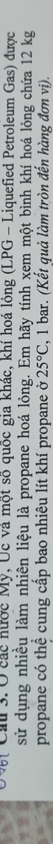 Cau 3. Ở các nước Mỹ, Úc và một số quốc gia khác, khí hoá lỏng (LPG - Liquefied Petroleum Gas) được 
sử dụng nhiều làm nhiên liệu là propane hoá lỏng. Em hãy tính xem một bình khí hoá lỏng chứa 12 kg
propane có thể cung cấp bao nhiêu lít khí propane ở 25°C , 1 bar. (Kết quả làm tròn đến hàng đơn vị).